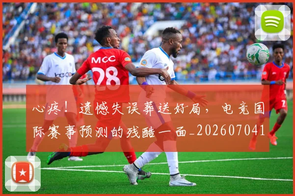 心疼！遗憾失误葬送好局，电竞国际赛事预测的残酷一面_20260704174015