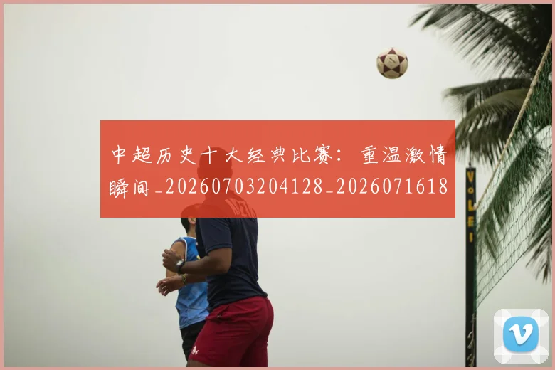 中超历史十大经典比赛：重温激情瞬间_20260703204128_20260716185501