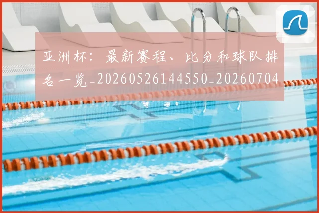 亚洲杯：最新赛程、比分和球队排名一览_20260526144550_20260704164548_20260717235748