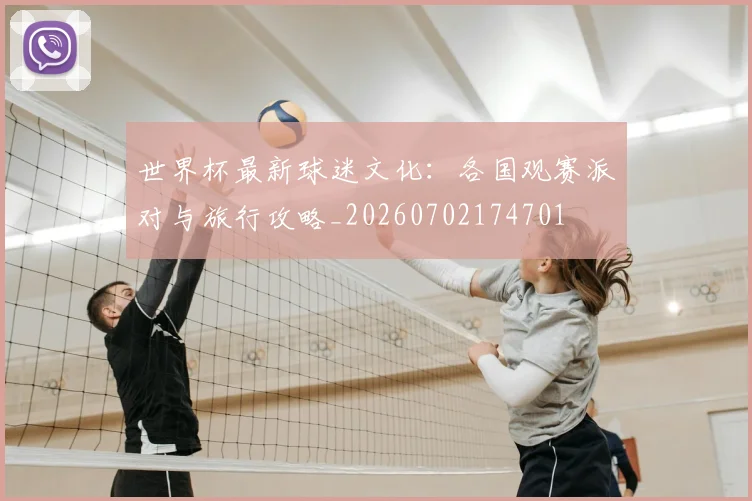 世界杯最新球迷文化：各国观赛派对与旅行攻略_20260702174701