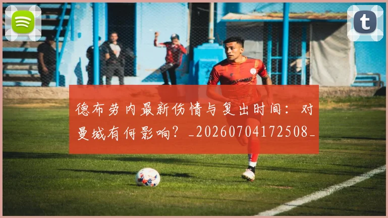 德布劳内最新伤情与复出时间：对曼城有何影响？_20260704172508_20260722160222