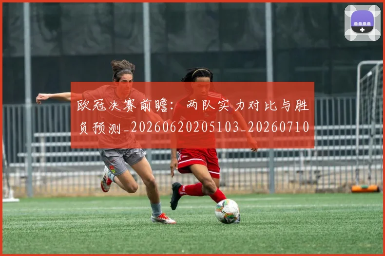 欧冠决赛前瞻：两队实力对比与胜负预测_20260620205103_20260710002652