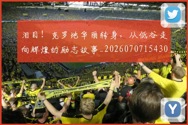 泪目！克罗地华丽转身，从低谷走向辉煌的励志故事_20260707154308