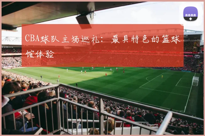 CBA球队主场巡礼：最具特色的篮球馆体验
