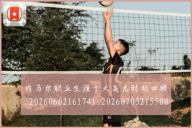 内马尔职业生涯十大高光时刻回顾_20260602161741_20260703215500