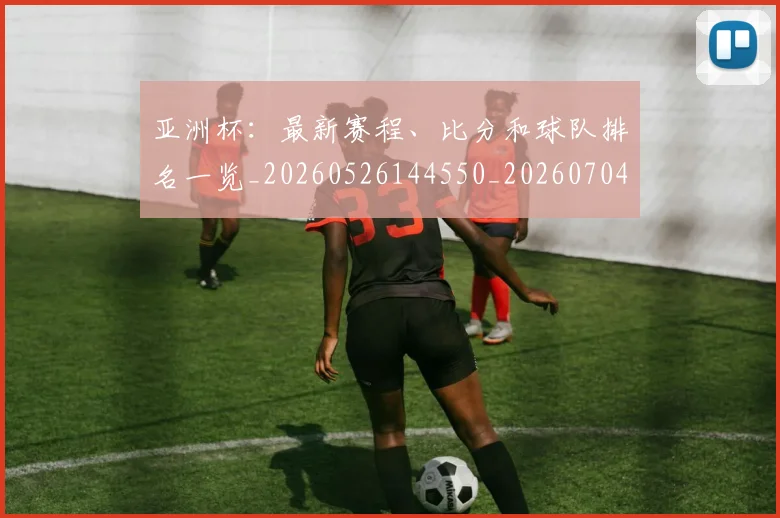 亚洲杯：最新赛程、比分和球队排名一览_20260526144550_20260704164548_20260717235748