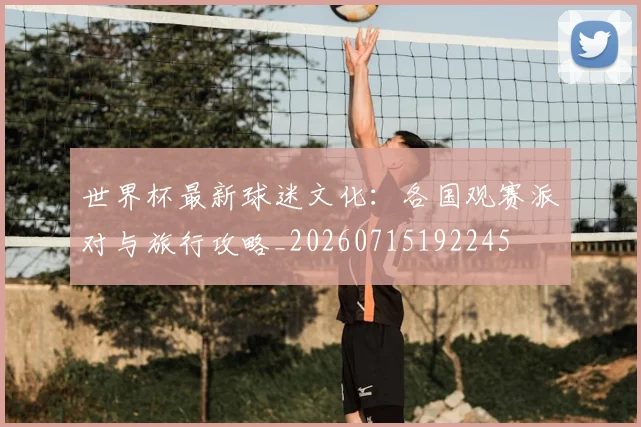世界杯最新球迷文化：各国观赛派对与旅行攻略_20260715192245