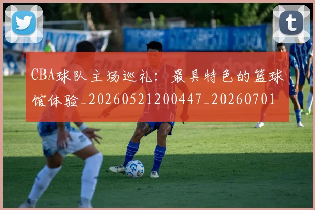CBA球队主场巡礼：最具特色的篮球馆体验_20260521200447_20260701211718