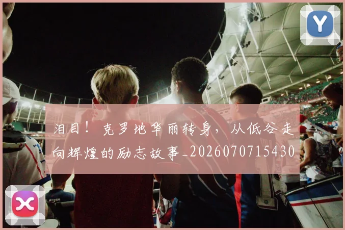 泪目！克罗地华丽转身，从低谷走向辉煌的励志故事_20260707154308