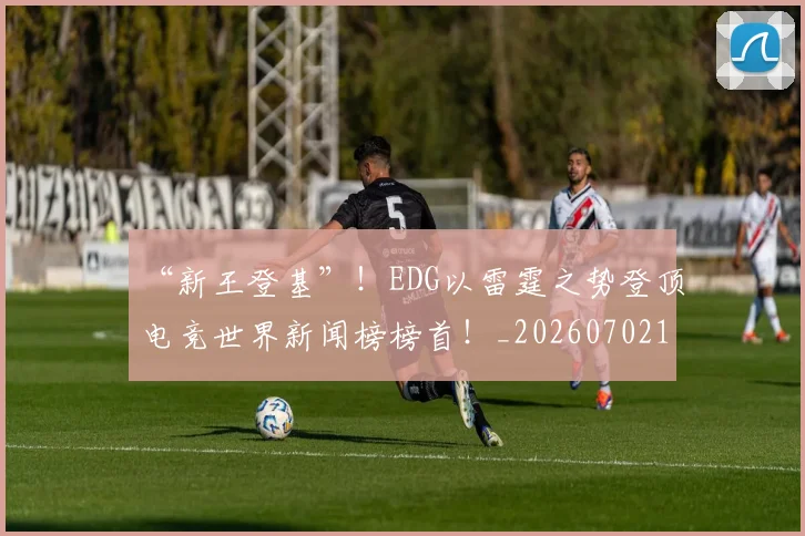 “新王登基”！EDG以雷霆之势登顶电竞世界新闻榜榜首！_20260702172716_20260716180826