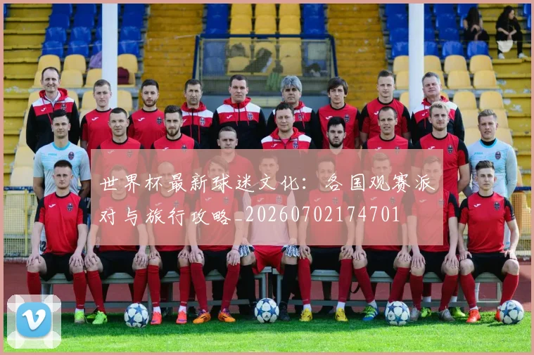 世界杯最新球迷文化：各国观赛派对与旅行攻略_20260702174701