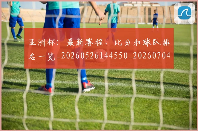 亚洲杯：最新赛程、比分和球队排名一览_20260526144550_20260704164548