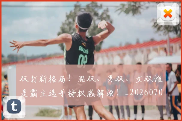 双打新格局！混双、男双、女双谁是霸主选手榜权威解读！_20260703221351
